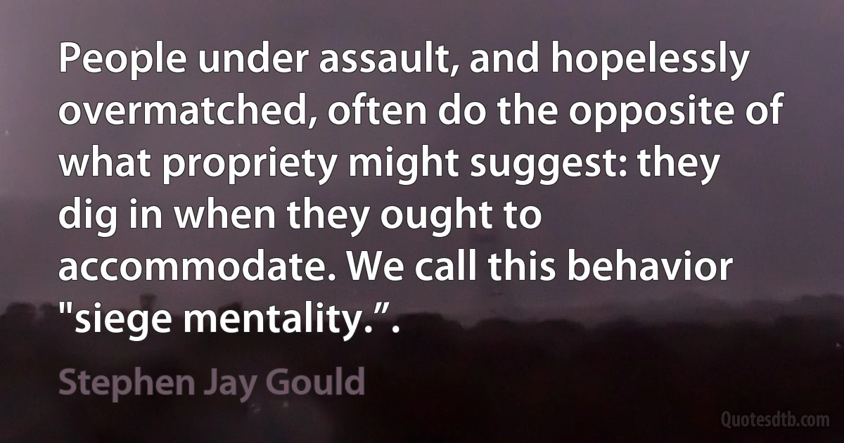 People under assault, and hopelessly overmatched, often do the opposite of what propriety might suggest: they dig in when they ought to accommodate. We call this behavior "siege mentality.”. (Stephen Jay Gould)