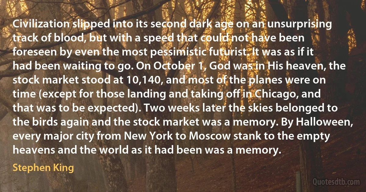 Civilization slipped into its second dark age on an unsurprising track of blood, but with a speed that could not have been foreseen by even the most pessimistic futurist. It was as if it had been waiting to go. On October 1, God was in His heaven, the stock market stood at 10,140, and most of the planes were on time (except for those landing and taking off in Chicago, and that was to be expected). Two weeks later the skies belonged to the birds again and the stock market was a memory. By Halloween, every major city from New York to Moscow stank to the empty heavens and the world as it had been was a memory. (Stephen King)