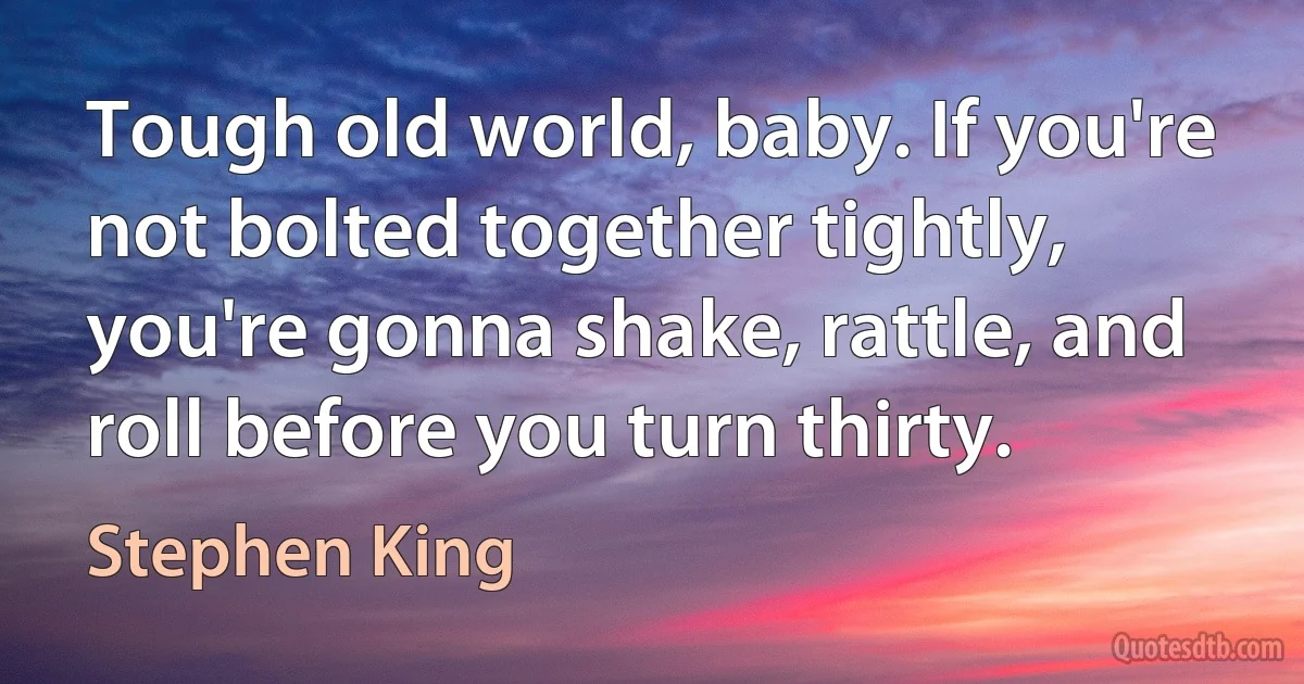 Tough old world, baby. If you're not bolted together tightly, you're gonna shake, rattle, and roll before you turn thirty. (Stephen King)