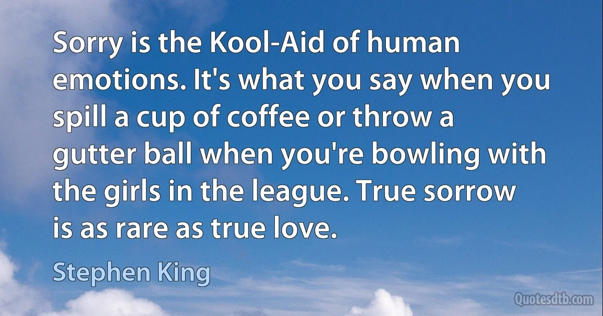 Sorry is the Kool-Aid of human emotions. It's what you say when you spill a cup of coffee or throw a gutter ball when you're bowling with the girls in the league. True sorrow is as rare as true love. (Stephen King)