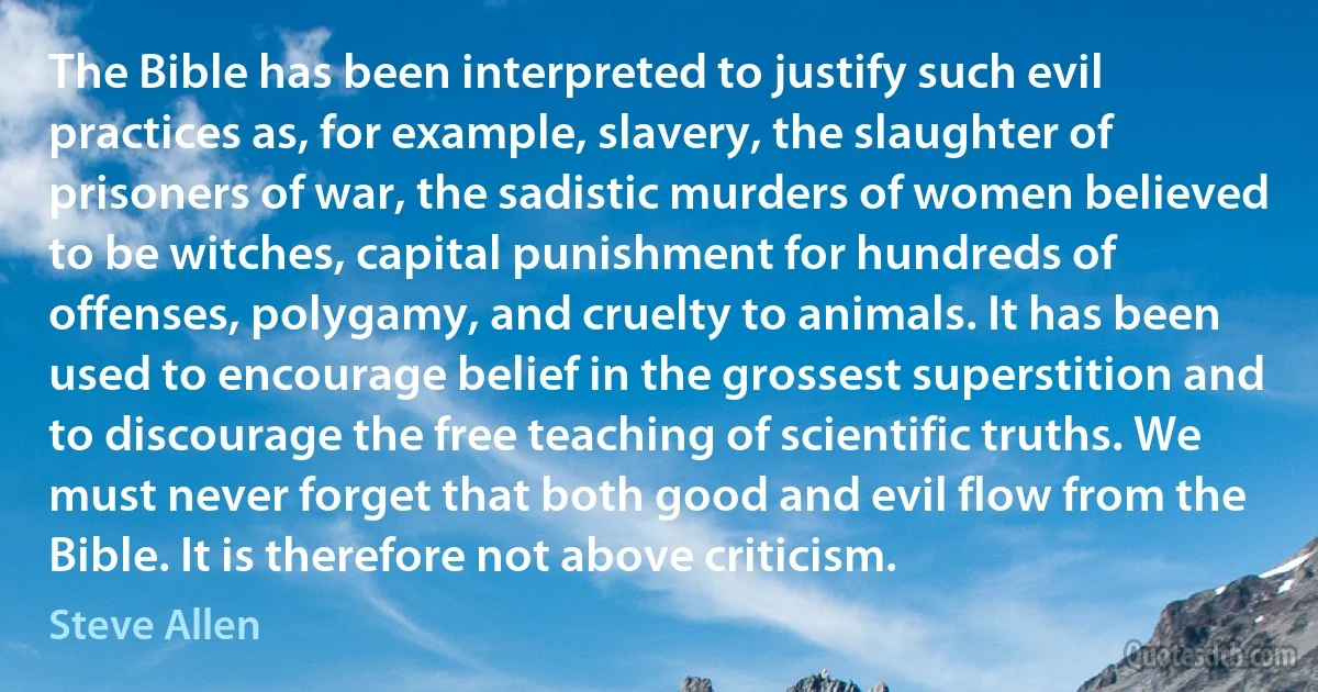 The Bible has been interpreted to justify such evil practices as, for example, slavery, the slaughter of prisoners of war, the sadistic murders of women believed to be witches, capital punishment for hundreds of offenses, polygamy, and cruelty to animals. It has been used to encourage belief in the grossest superstition and to discourage the free teaching of scientific truths. We must never forget that both good and evil flow from the Bible. It is therefore not above criticism. (Steve Allen)