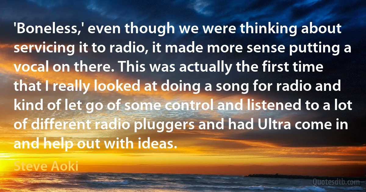 'Boneless,' even though we were thinking about servicing it to radio, it made more sense putting a vocal on there. This was actually the first time that I really looked at doing a song for radio and kind of let go of some control and listened to a lot of different radio pluggers and had Ultra come in and help out with ideas. (Steve Aoki)