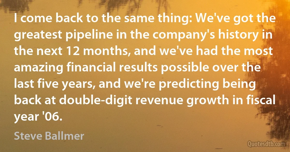 I come back to the same thing: We've got the greatest pipeline in the company's history in the next 12 months, and we've had the most amazing financial results possible over the last five years, and we're predicting being back at double-digit revenue growth in fiscal year '06. (Steve Ballmer)