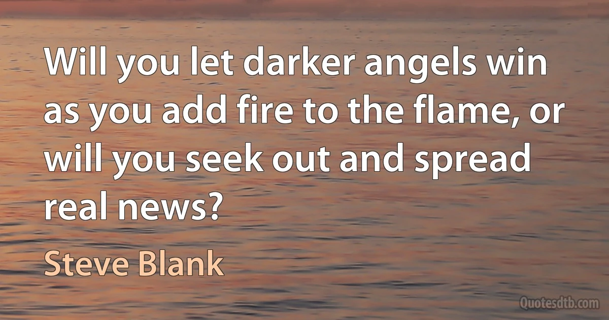 Will you let darker angels win as you add fire to the flame, or will you seek out and spread real news? (Steve Blank)