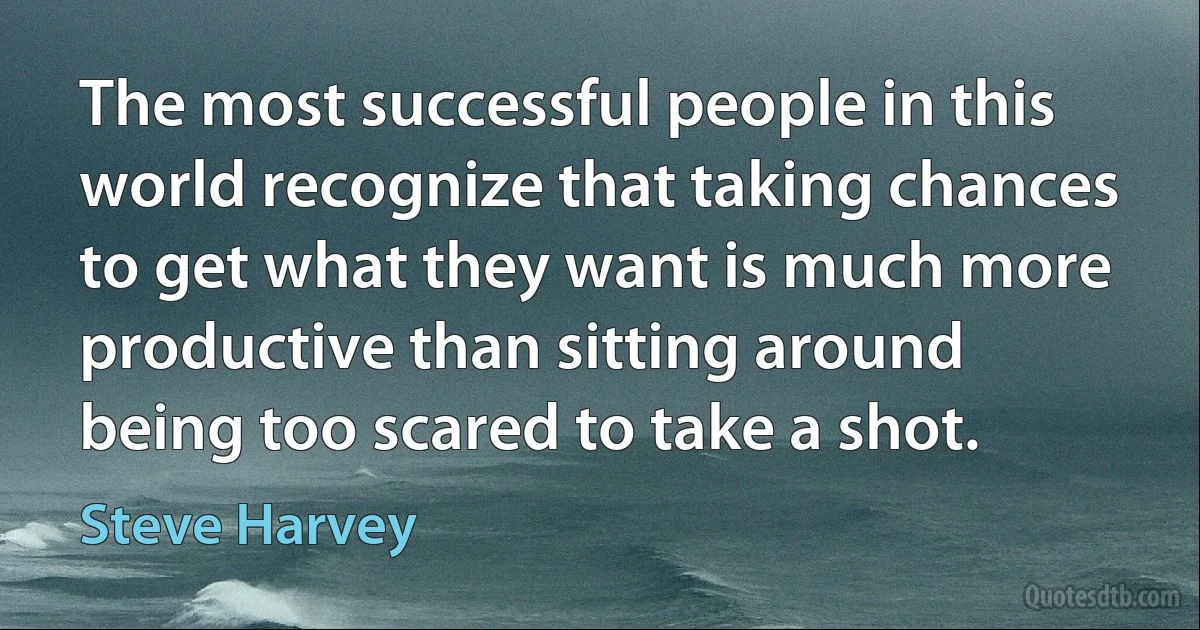 The most successful people in this world recognize that taking chances to get what they want is much more productive than sitting around being too scared to take a shot. (Steve Harvey)