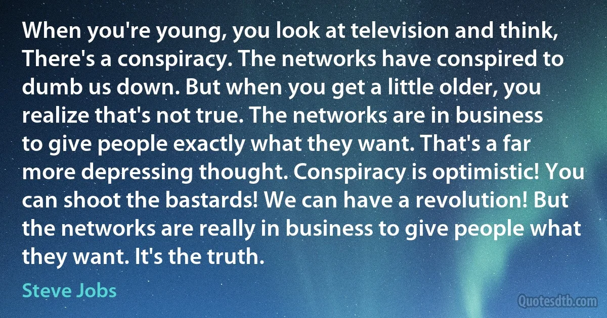 When you're young, you look at television and think, There's a conspiracy. The networks have conspired to dumb us down. But when you get a little older, you realize that's not true. The networks are in business to give people exactly what they want. That's a far more depressing thought. Conspiracy is optimistic! You can shoot the bastards! We can have a revolution! But the networks are really in business to give people what they want. It's the truth. (Steve Jobs)