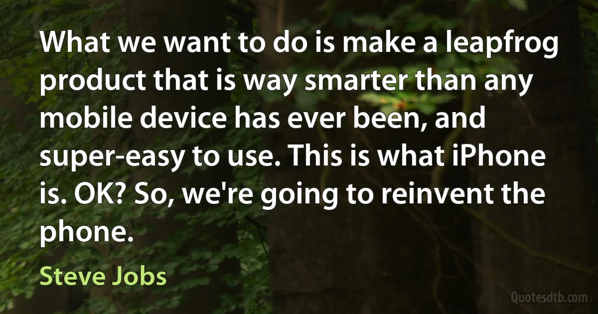 What we want to do is make a leapfrog product that is way smarter than any mobile device has ever been, and super-easy to use. This is what iPhone is. OK? So, we're going to reinvent the phone. (Steve Jobs)