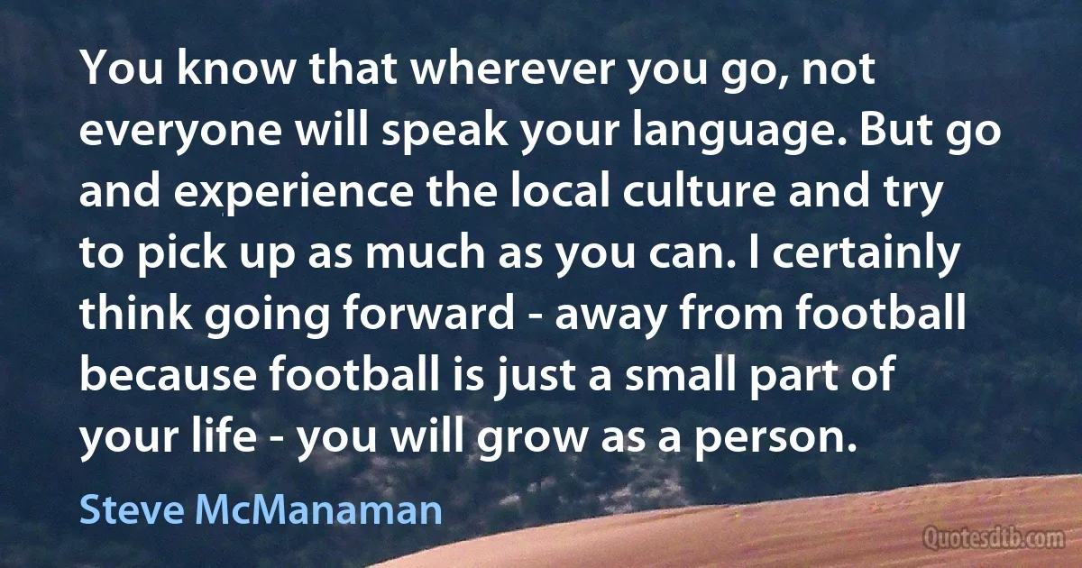 You know that wherever you go, not everyone will speak your language. But go and experience the local culture and try to pick up as much as you can. I certainly think going forward - away from football because football is just a small part of your life - you will grow as a person. (Steve McManaman)