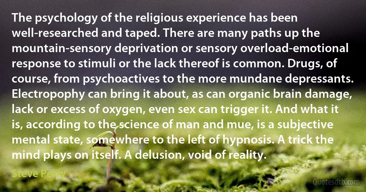 The psychology of the religious experience has been well-researched and taped. There are many paths up the mountain-sensory deprivation or sensory overload-emotional response to stimuli or the lack thereof is common. Drugs, of course, from psychoactives to the more mundane depressants. Electropophy can bring it about, as can organic brain damage, lack or excess of oxygen, even sex can trigger it. And what it is, according to the science of man and mue, is a subjective mental state, somewhere to the left of hypnosis. A trick the mind plays on itself. A delusion, void of reality. (Steve Perry)