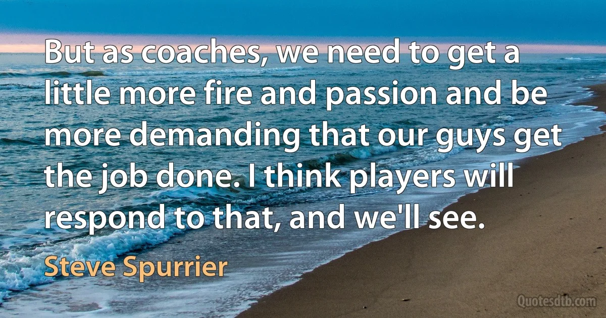 But as coaches, we need to get a little more fire and passion and be more demanding that our guys get the job done. I think players will respond to that, and we'll see. (Steve Spurrier)