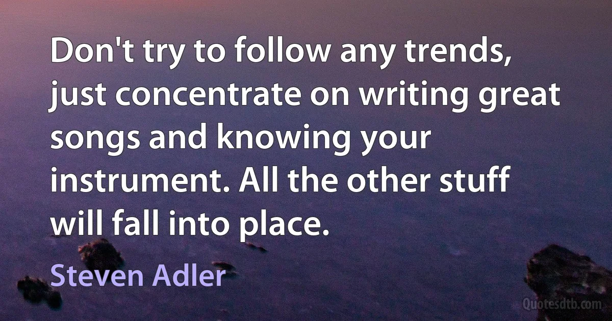 Don't try to follow any trends, just concentrate on writing great songs and knowing your instrument. All the other stuff will fall into place. (Steven Adler)