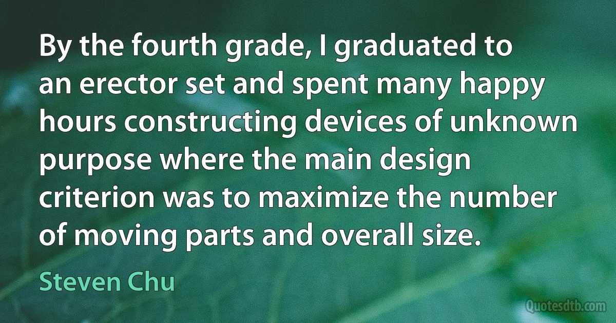 By the fourth grade, I graduated to an erector set and spent many happy hours constructing devices of unknown purpose where the main design criterion was to maximize the number of moving parts and overall size. (Steven Chu)