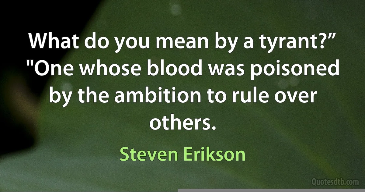 What do you mean by a tyrant?”
"One whose blood was poisoned by the ambition to rule over others. (Steven Erikson)