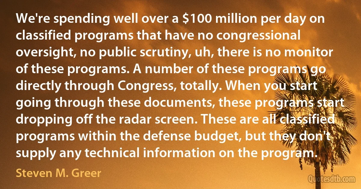 We're spending well over a $100 million per day on classified programs that have no congressional oversight, no public scrutiny, uh, there is no monitor of these programs. A number of these programs go directly through Congress, totally. When you start going through these documents, these programs start dropping off the radar screen. These are all classified programs within the defense budget, but they don't supply any technical information on the program. (Steven M. Greer)