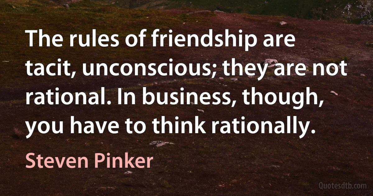 The rules of friendship are tacit, unconscious; they are not rational. In business, though, you have to think rationally. (Steven Pinker)