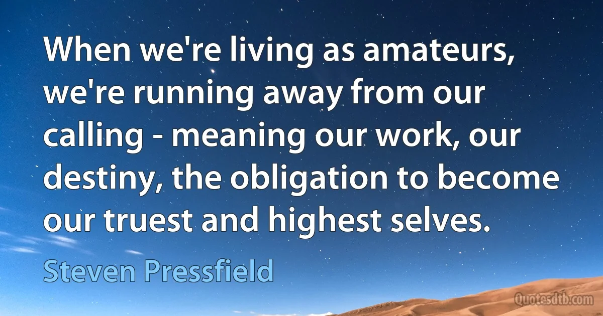 When we're living as amateurs, we're running away from our calling - meaning our work, our destiny, the obligation to become our truest and highest selves. (Steven Pressfield)