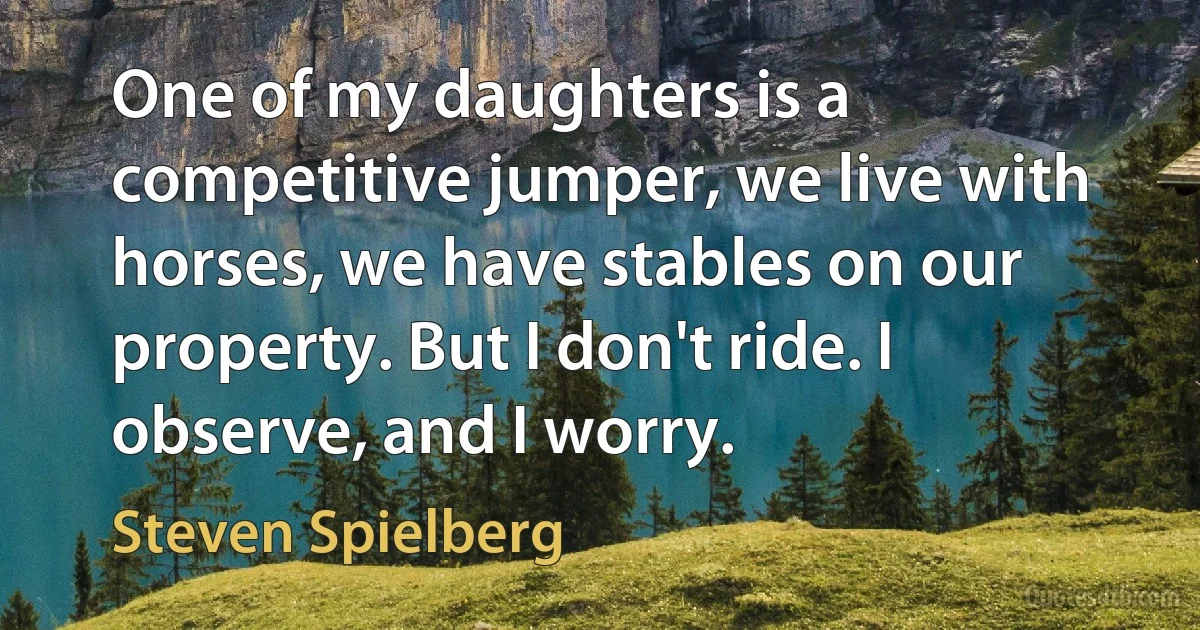 One of my daughters is a competitive jumper, we live with horses, we have stables on our property. But I don't ride. I observe, and I worry. (Steven Spielberg)