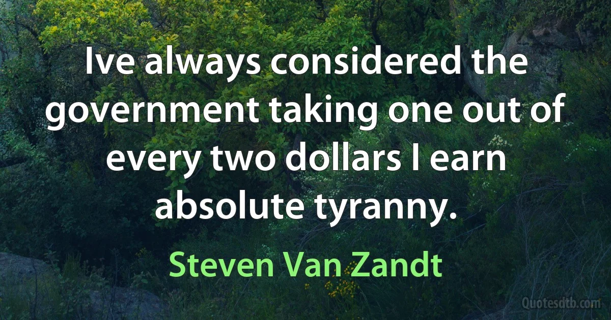 Ive always considered the government taking one out of every two dollars I earn absolute tyranny. (Steven Van Zandt)