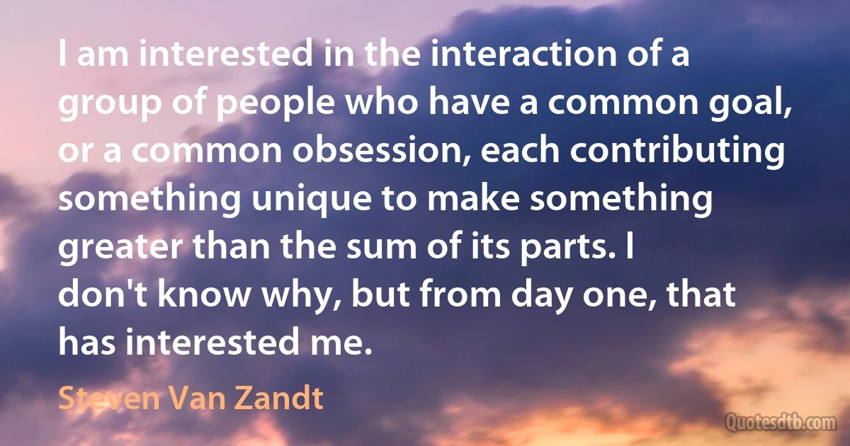 I am interested in the interaction of a group of people who have a common goal, or a common obsession, each contributing something unique to make something greater than the sum of its parts. I don't know why, but from day one, that has interested me. (Steven Van Zandt)