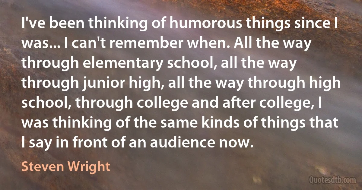 I've been thinking of humorous things since I was... I can't remember when. All the way through elementary school, all the way through junior high, all the way through high school, through college and after college, I was thinking of the same kinds of things that I say in front of an audience now. (Steven Wright)