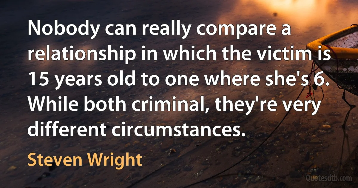 Nobody can really compare a relationship in which the victim is 15 years old to one where she's 6. While both criminal, they're very different circumstances. (Steven Wright)