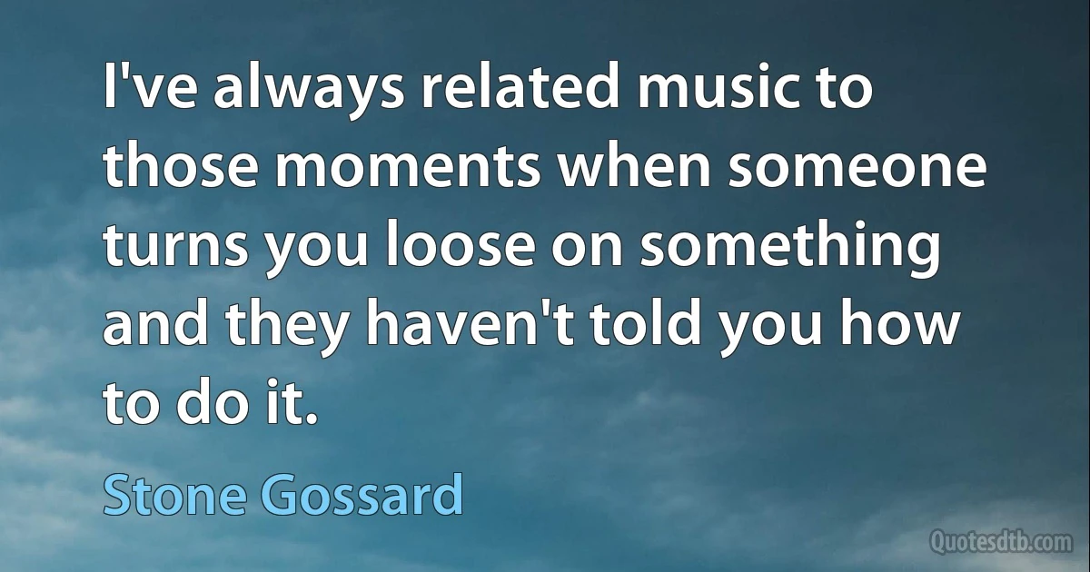 I've always related music to those moments when someone turns you loose on something and they haven't told you how to do it. (Stone Gossard)