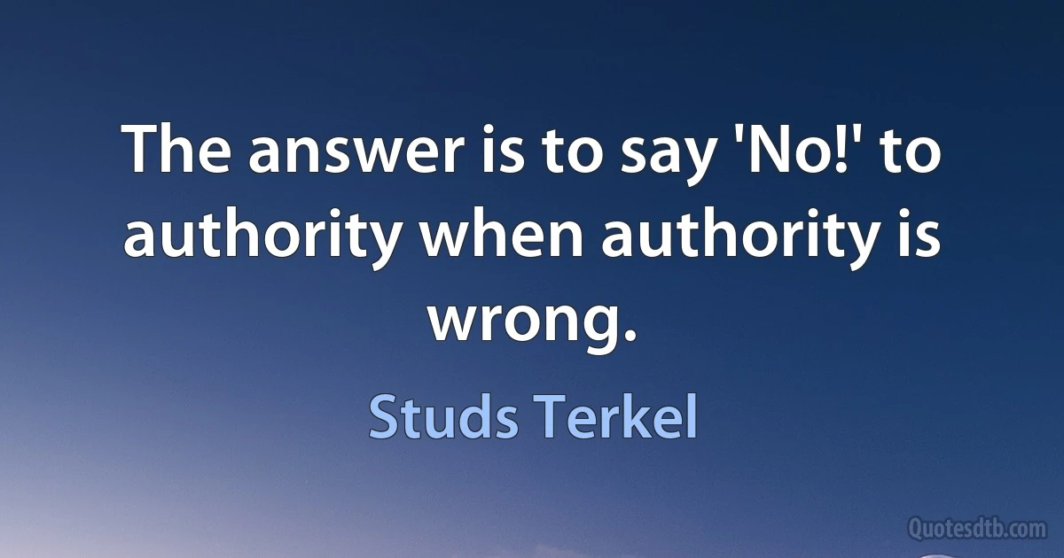 The answer is to say 'No!' to authority when authority is wrong. (Studs Terkel)