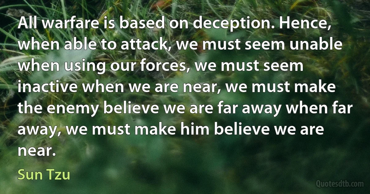 All warfare is based on deception. Hence, when able to attack, we must seem unable when using our forces, we must seem inactive when we are near, we must make the enemy believe we are far away when far away, we must make him believe we are near. (Sun Tzu)