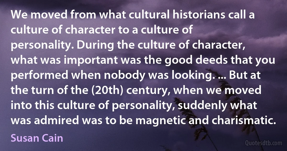 We moved from what cultural historians call a culture of character to a culture of personality. During the culture of character, what was important was the good deeds that you performed when nobody was looking. ... But at the turn of the (20th) century, when we moved into this culture of personality, suddenly what was admired was to be magnetic and charismatic. (Susan Cain)