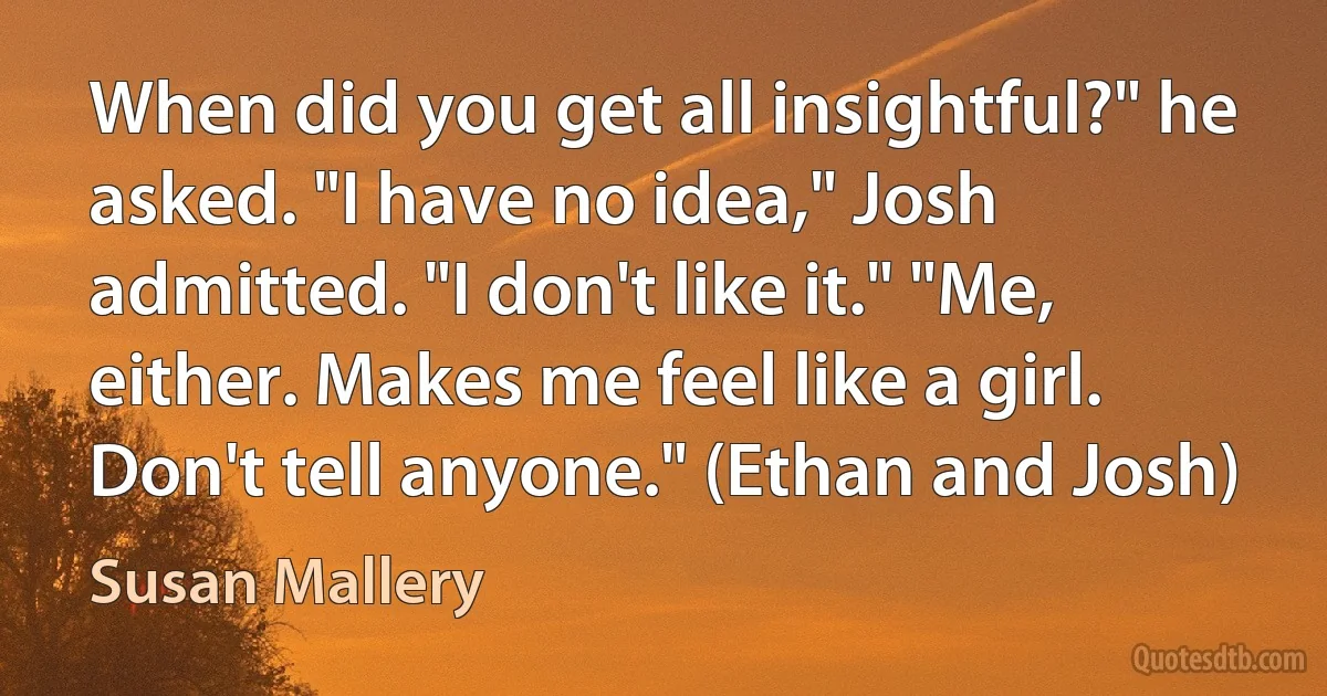 When did you get all insightful?" he asked. "I have no idea," Josh admitted. "I don't like it." "Me, either. Makes me feel like a girl. Don't tell anyone." (Ethan and Josh) (Susan Mallery)