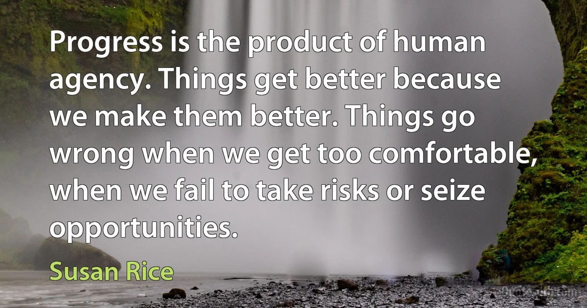 Progress is the product of human agency. Things get better because we make them better. Things go wrong when we get too comfortable, when we fail to take risks or seize opportunities. (Susan Rice)