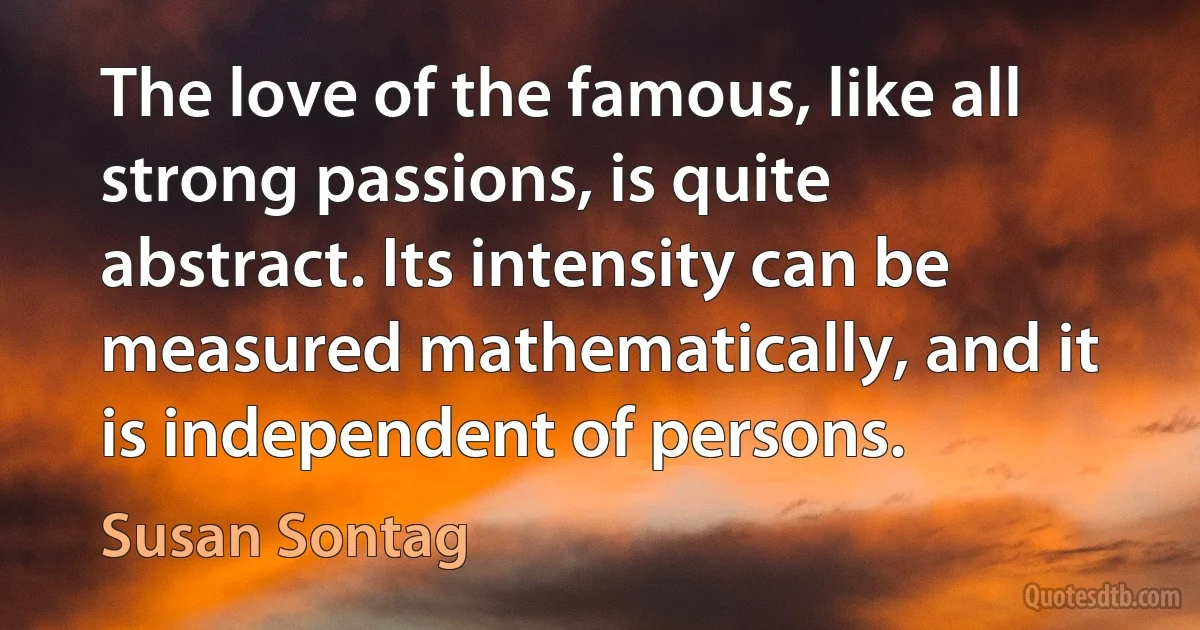 The love of the famous, like all strong passions, is quite abstract. Its intensity can be measured mathematically, and it is independent of persons. (Susan Sontag)