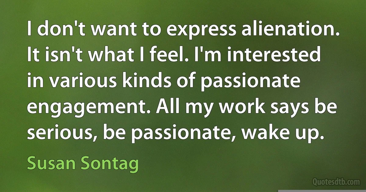 I don't want to express alienation. It isn't what I feel. I'm interested in various kinds of passionate engagement. All my work says be serious, be passionate, wake up. (Susan Sontag)