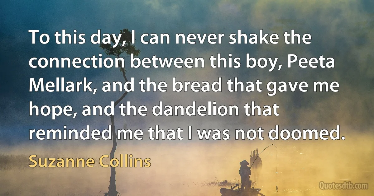 To this day, I can never shake the connection between this boy, Peeta Mellark, and the bread that gave me hope, and the dandelion that reminded me that I was not doomed. (Suzanne Collins)