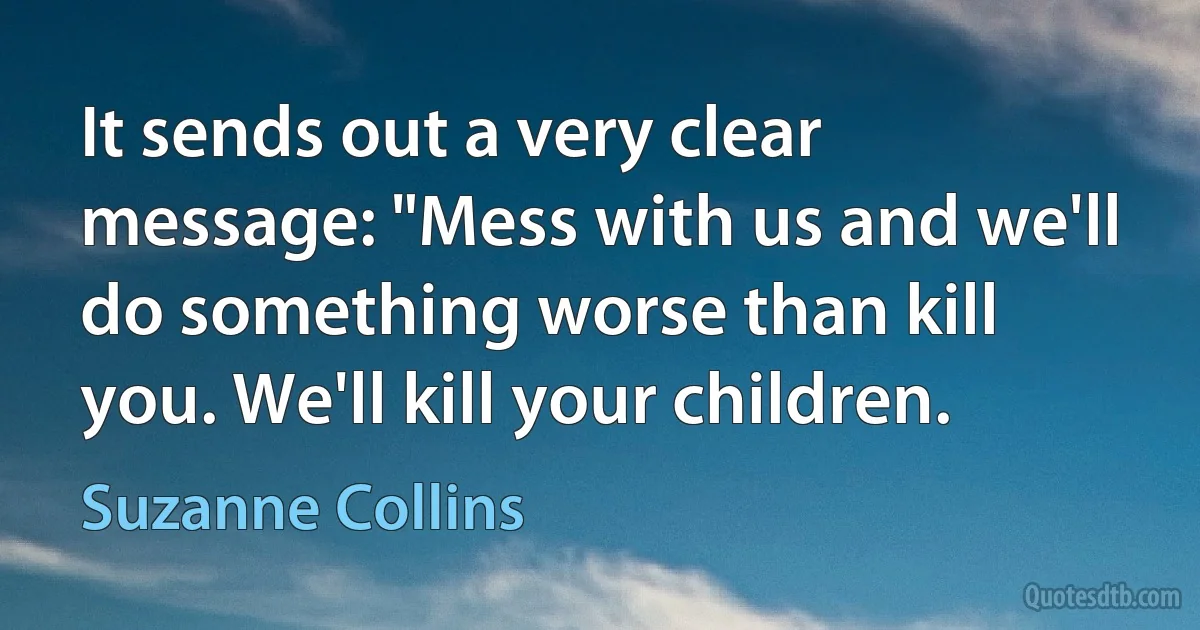 It sends out a very clear message: "Mess with us and we'll do something worse than kill you. We'll kill your children. (Suzanne Collins)