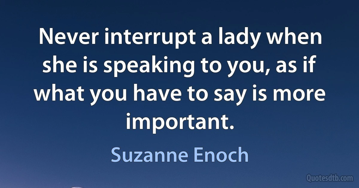 Never interrupt a lady when she is speaking to you, as if what you have to say is more important. (Suzanne Enoch)