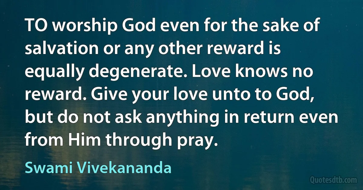 TO worship God even for the sake of salvation or any other reward is equally degenerate. Love knows no reward. Give your love unto to God, but do not ask anything in return even from Him through pray. (Swami Vivekananda)