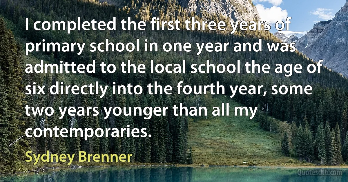 I completed the first three years of primary school in one year and was admitted to the local school the age of six directly into the fourth year, some two years younger than all my contemporaries. (Sydney Brenner)