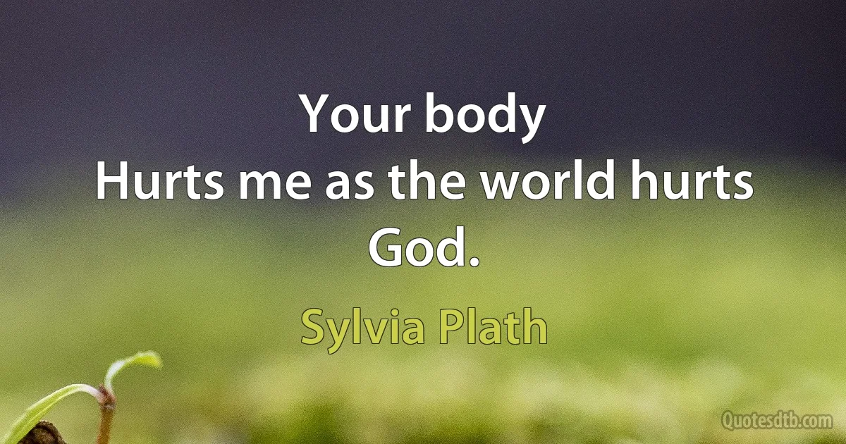 Your body
Hurts me as the world hurts God. (Sylvia Plath)