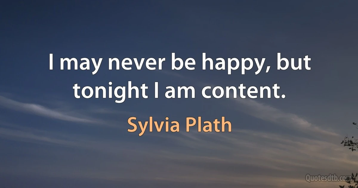 I may never be happy, but tonight I am content. (Sylvia Plath)