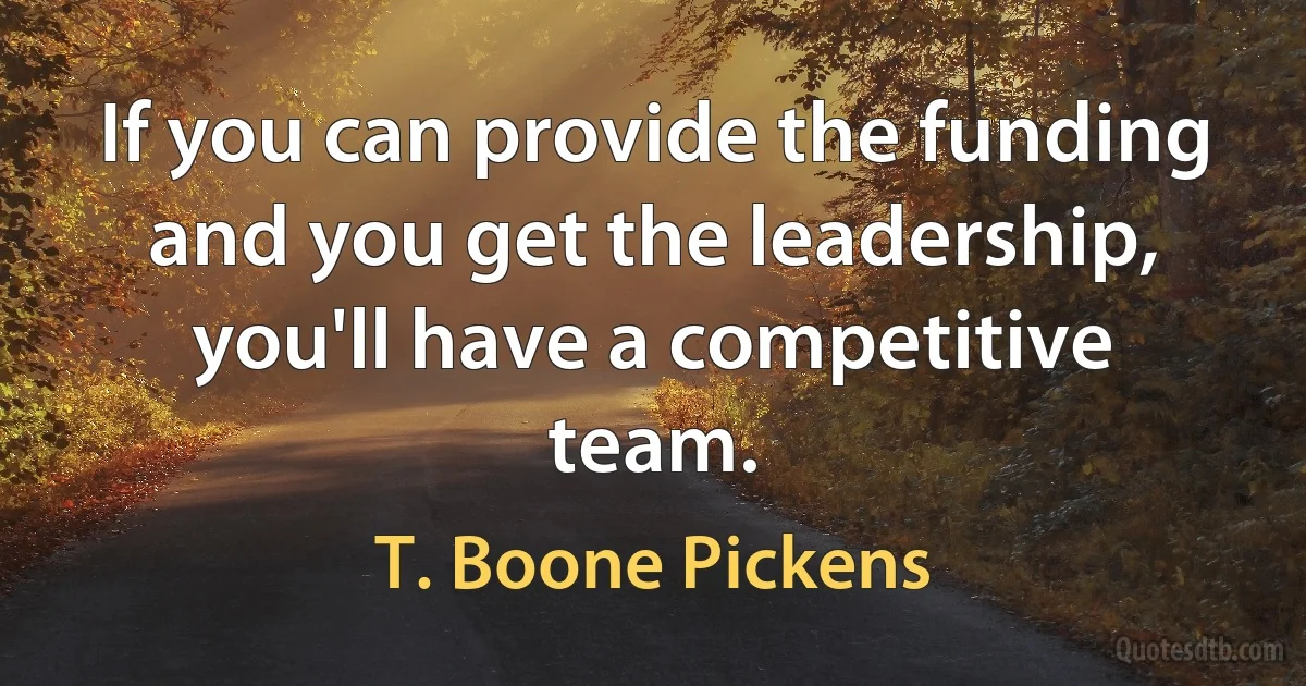 If you can provide the funding and you get the leadership, you'll have a competitive team. (T. Boone Pickens)