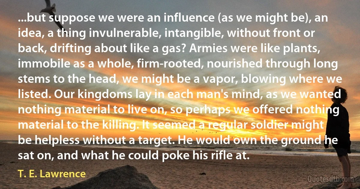 ...but suppose we were an influence (as we might be), an idea, a thing invulnerable, intangible, without front or back, drifting about like a gas? Armies were like plants, immobile as a whole, firm-rooted, nourished through long stems to the head, we might be a vapor, blowing where we listed. Our kingdoms lay in each man's mind, as we wanted nothing material to live on, so perhaps we offered nothing material to the killing. It seemed a regular soldier might be helpless without a target. He would own the ground he sat on, and what he could poke his rifle at. (T. E. Lawrence)