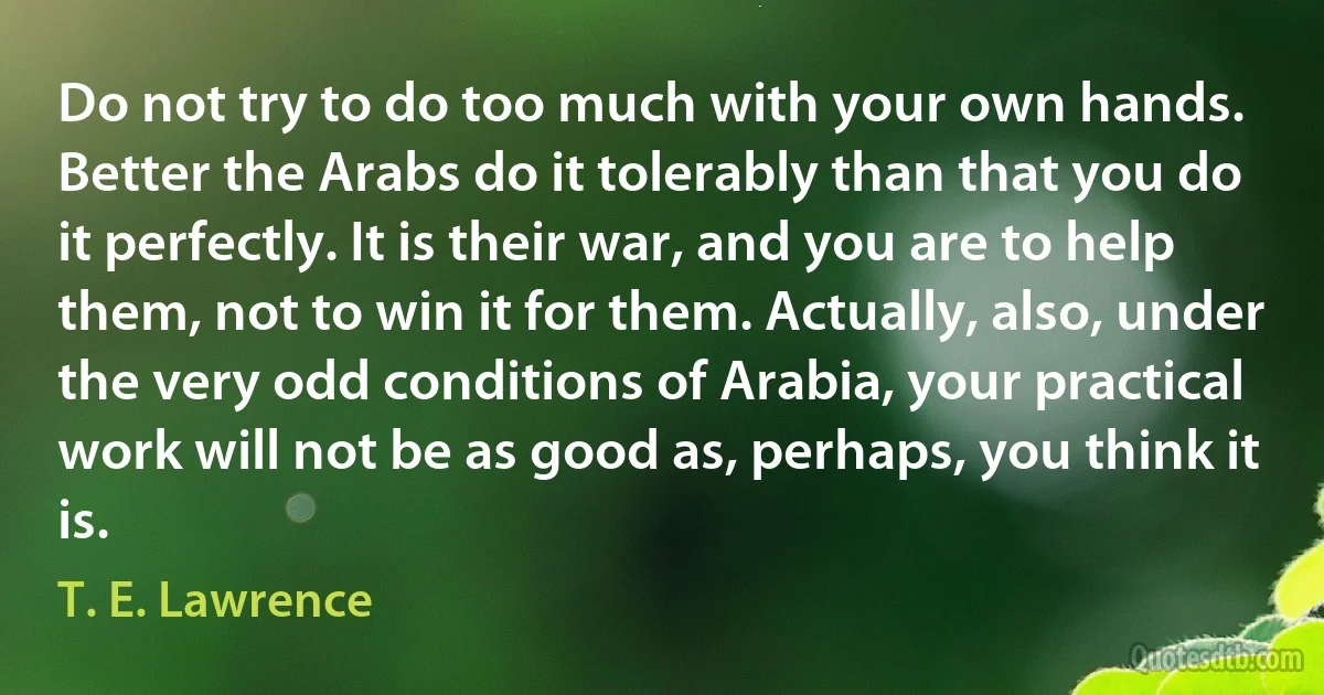 Do not try to do too much with your own hands. Better the Arabs do it tolerably than that you do it perfectly. It is their war, and you are to help them, not to win it for them. Actually, also, under the very odd conditions of Arabia, your practical work will not be as good as, perhaps, you think it is. (T. E. Lawrence)