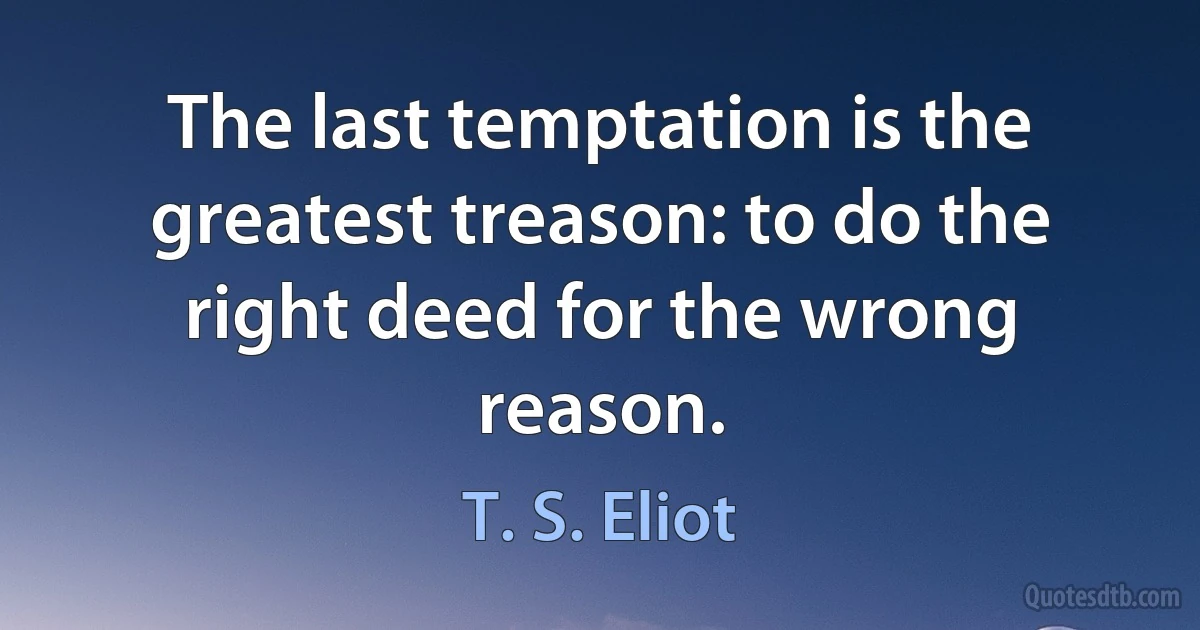 The last temptation is the greatest treason: to do the right deed for the wrong reason. (T. S. Eliot)