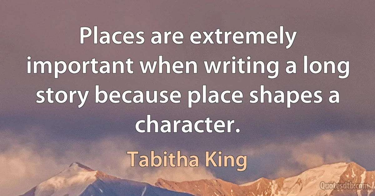 Places are extremely important when writing a long story because place shapes a character. (Tabitha King)