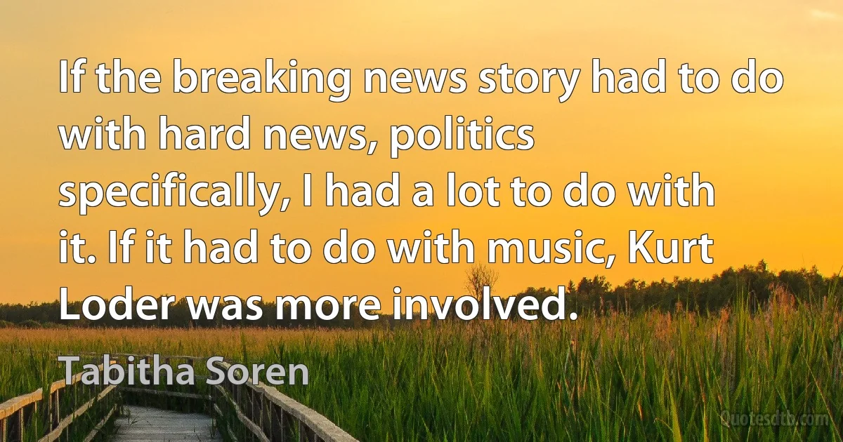 If the breaking news story had to do with hard news, politics specifically, I had a lot to do with it. If it had to do with music, Kurt Loder was more involved. (Tabitha Soren)