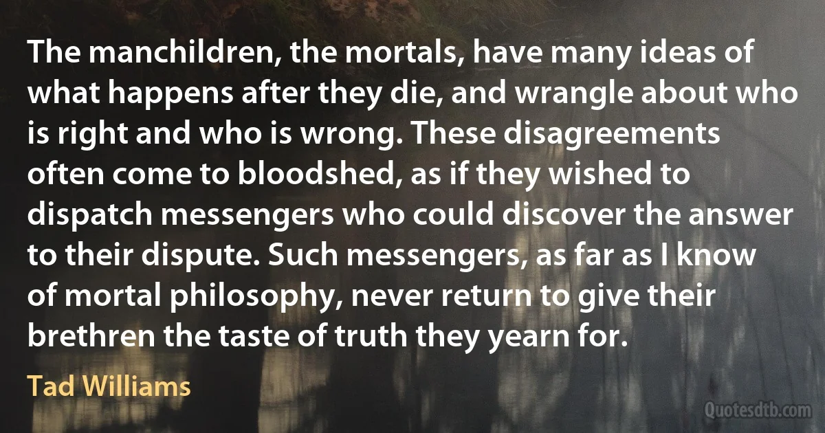 The manchildren, the mortals, have many ideas of what happens after they die, and wrangle about who is right and who is wrong. These disagreements often come to bloodshed, as if they wished to dispatch messengers who could discover the answer to their dispute. Such messengers, as far as I know of mortal philosophy, never return to give their brethren the taste of truth they yearn for. (Tad Williams)