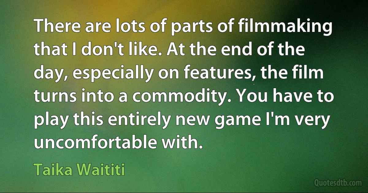 There are lots of parts of filmmaking that I don't like. At the end of the day, especially on features, the film turns into a commodity. You have to play this entirely new game I'm very uncomfortable with. (Taika Waititi)