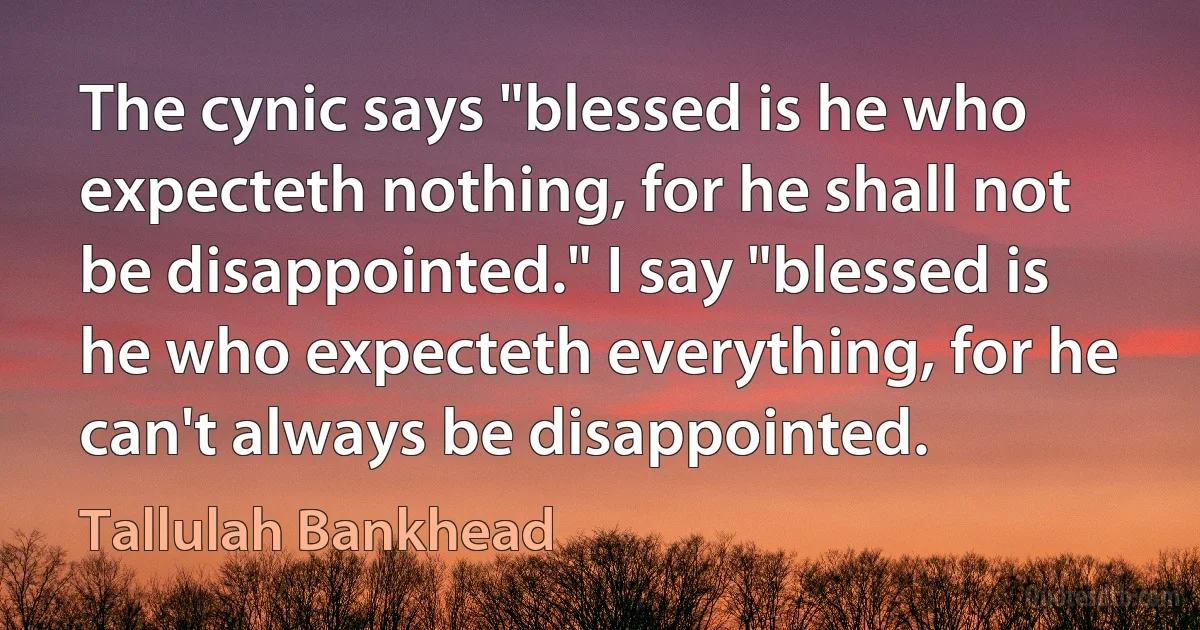 The cynic says "blessed is he who expecteth nothing, for he shall not be disappointed." I say "blessed is he who expecteth everything, for he can't always be disappointed. (Tallulah Bankhead)