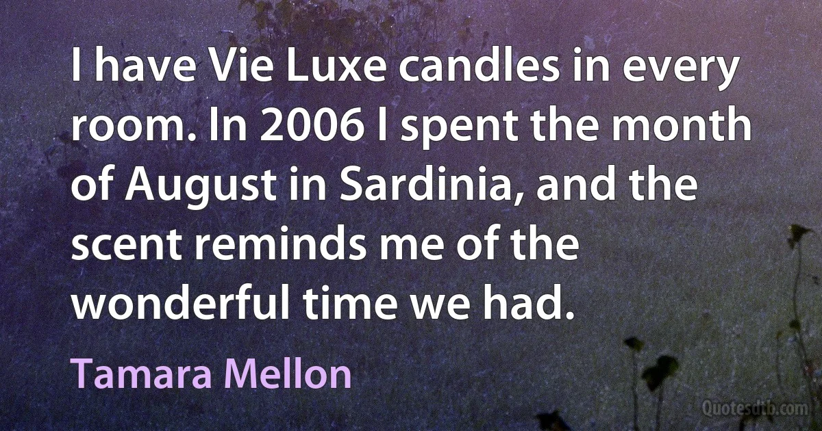 I have Vie Luxe candles in every room. In 2006 I spent the month of August in Sardinia, and the scent reminds me of the wonderful time we had. (Tamara Mellon)